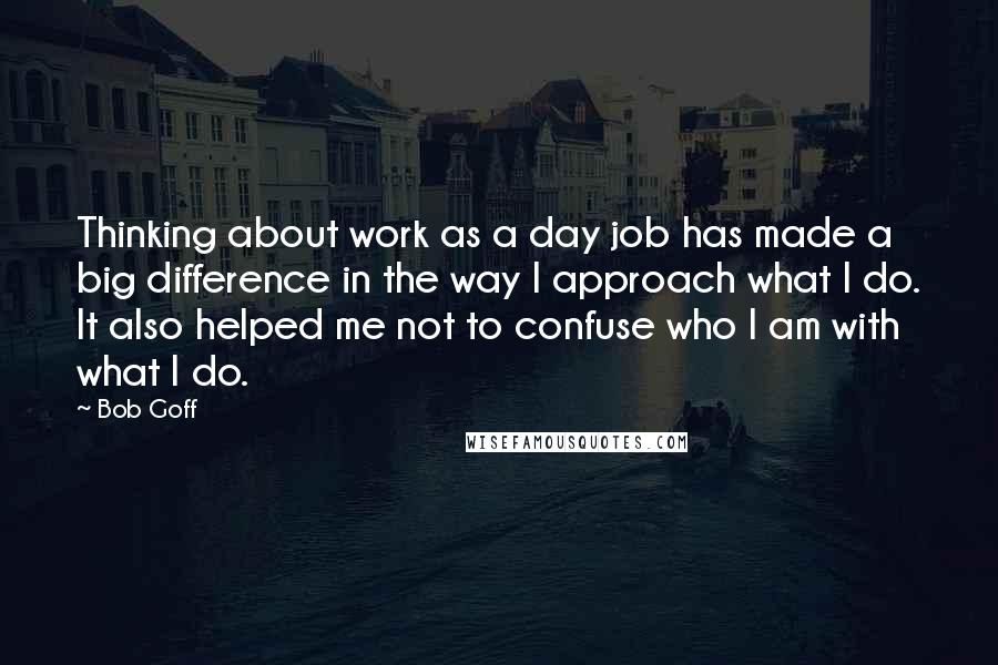 Bob Goff Quotes: Thinking about work as a day job has made a big difference in the way I approach what I do. It also helped me not to confuse who I am with what I do.