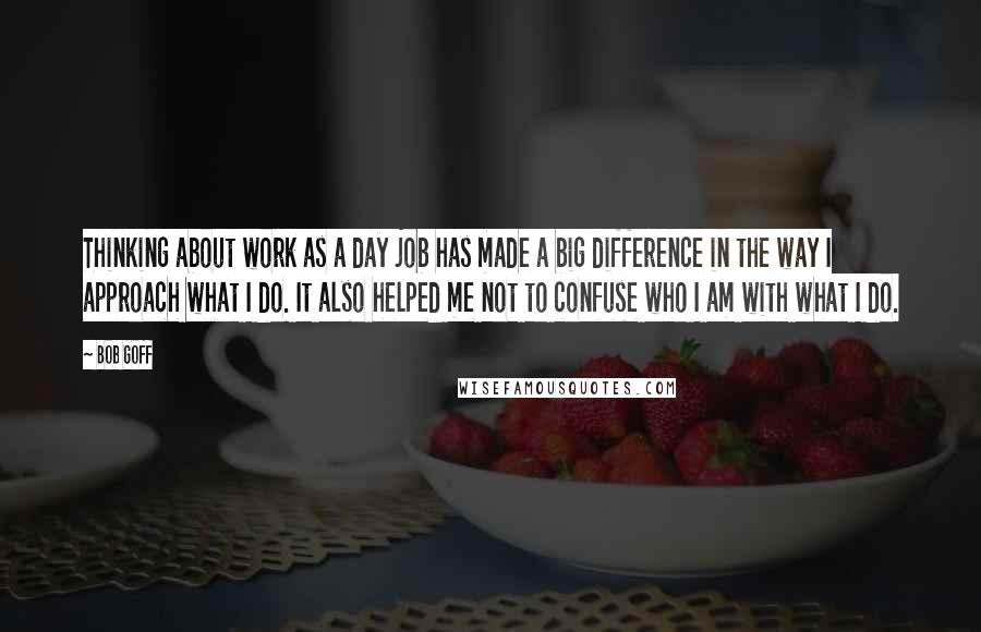 Bob Goff Quotes: Thinking about work as a day job has made a big difference in the way I approach what I do. It also helped me not to confuse who I am with what I do.