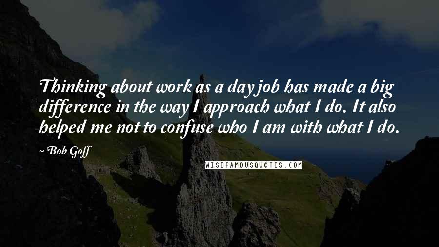 Bob Goff Quotes: Thinking about work as a day job has made a big difference in the way I approach what I do. It also helped me not to confuse who I am with what I do.