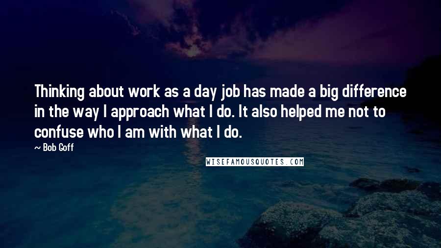 Bob Goff Quotes: Thinking about work as a day job has made a big difference in the way I approach what I do. It also helped me not to confuse who I am with what I do.