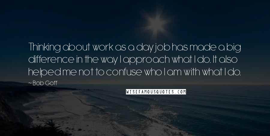 Bob Goff Quotes: Thinking about work as a day job has made a big difference in the way I approach what I do. It also helped me not to confuse who I am with what I do.