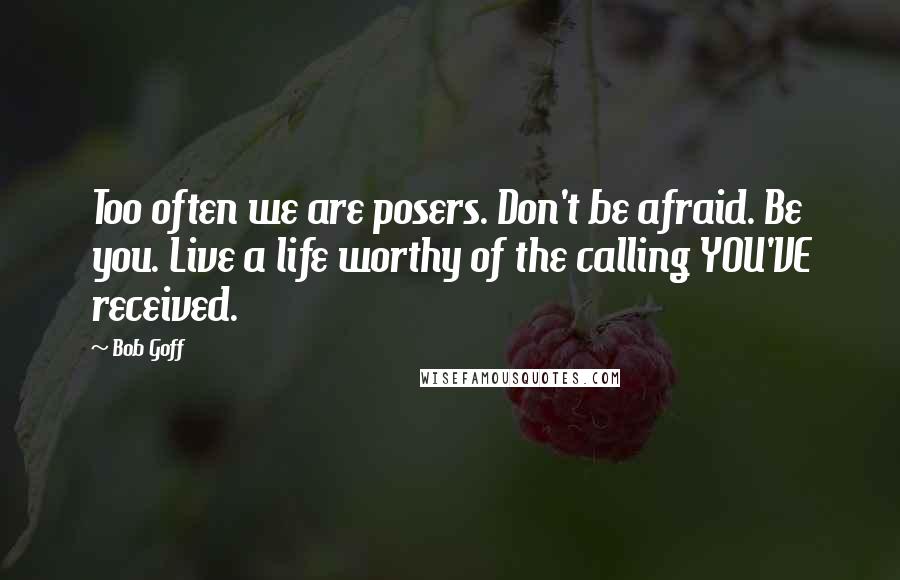 Bob Goff Quotes: Too often we are posers. Don't be afraid. Be you. Live a life worthy of the calling YOU'VE received.