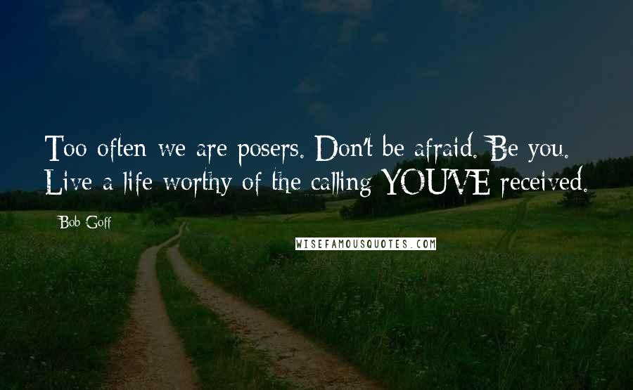 Bob Goff Quotes: Too often we are posers. Don't be afraid. Be you. Live a life worthy of the calling YOU'VE received.