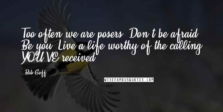 Bob Goff Quotes: Too often we are posers. Don't be afraid. Be you. Live a life worthy of the calling YOU'VE received.