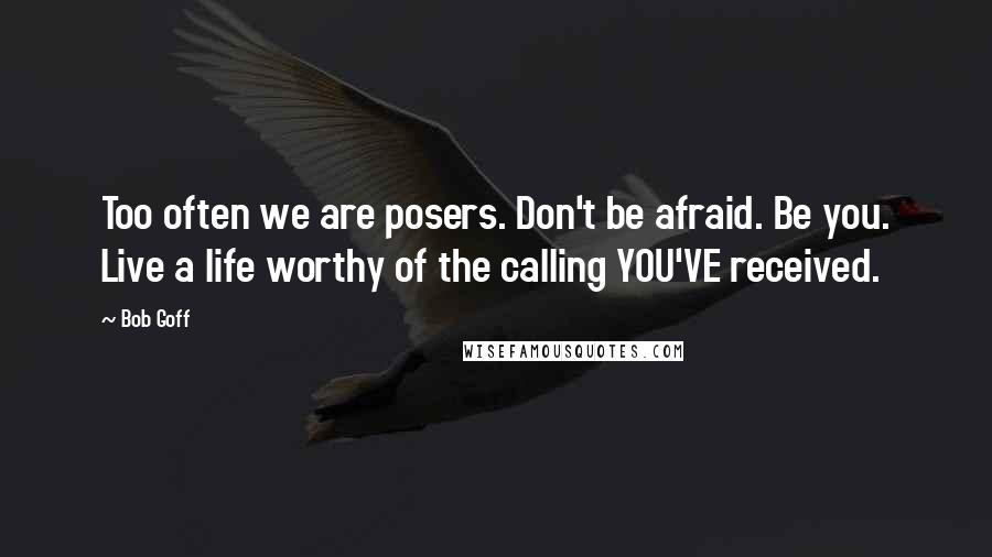Bob Goff Quotes: Too often we are posers. Don't be afraid. Be you. Live a life worthy of the calling YOU'VE received.