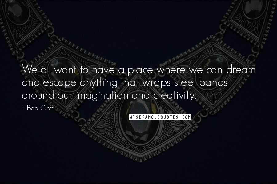 Bob Goff Quotes: We all want to have a place where we can dream and escape anything that wraps steel bands around our imagination and creativity.