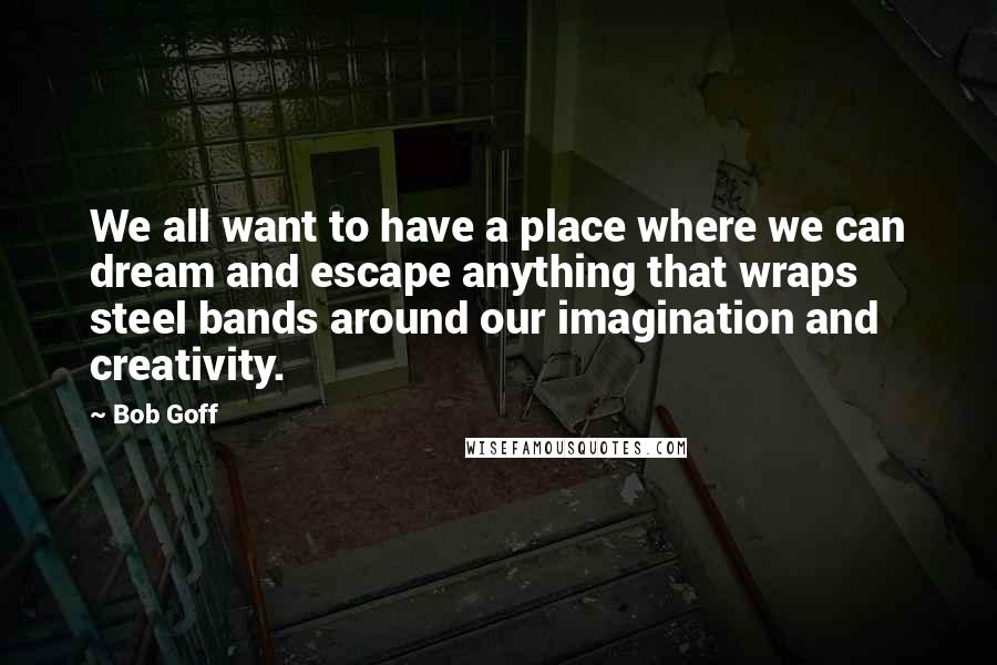 Bob Goff Quotes: We all want to have a place where we can dream and escape anything that wraps steel bands around our imagination and creativity.