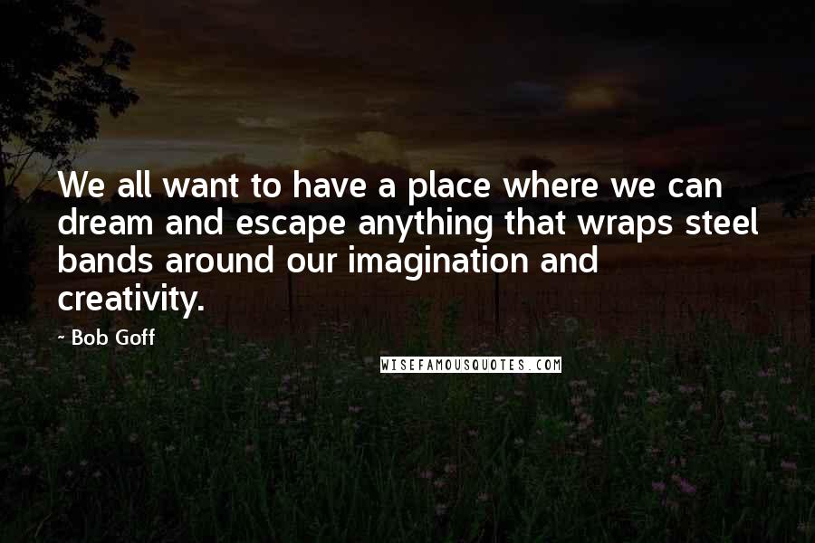 Bob Goff Quotes: We all want to have a place where we can dream and escape anything that wraps steel bands around our imagination and creativity.