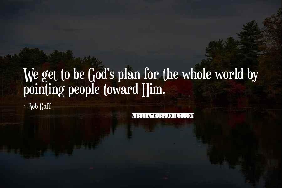 Bob Goff Quotes: We get to be God's plan for the whole world by pointing people toward Him.