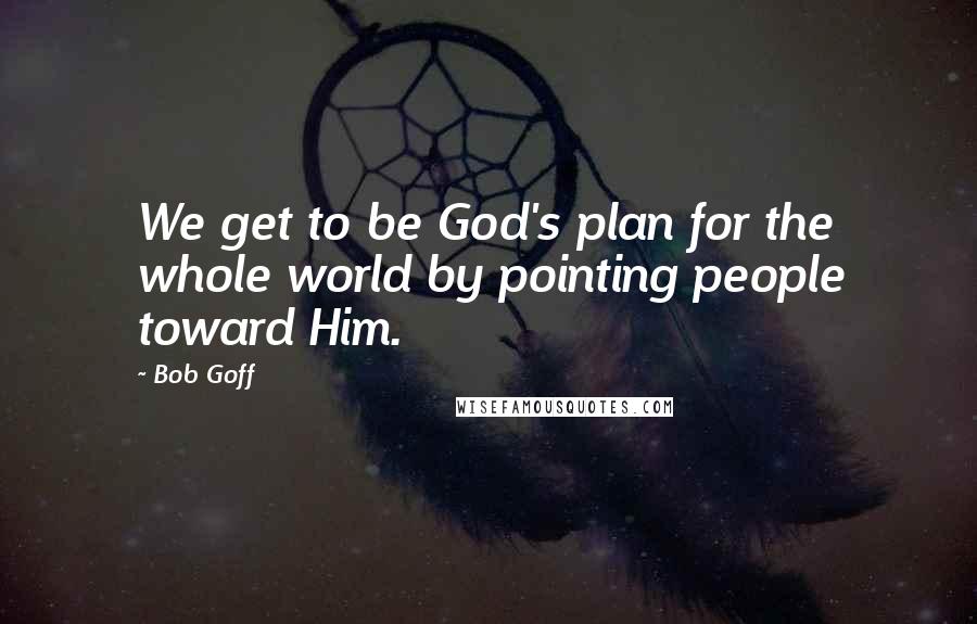 Bob Goff Quotes: We get to be God's plan for the whole world by pointing people toward Him.