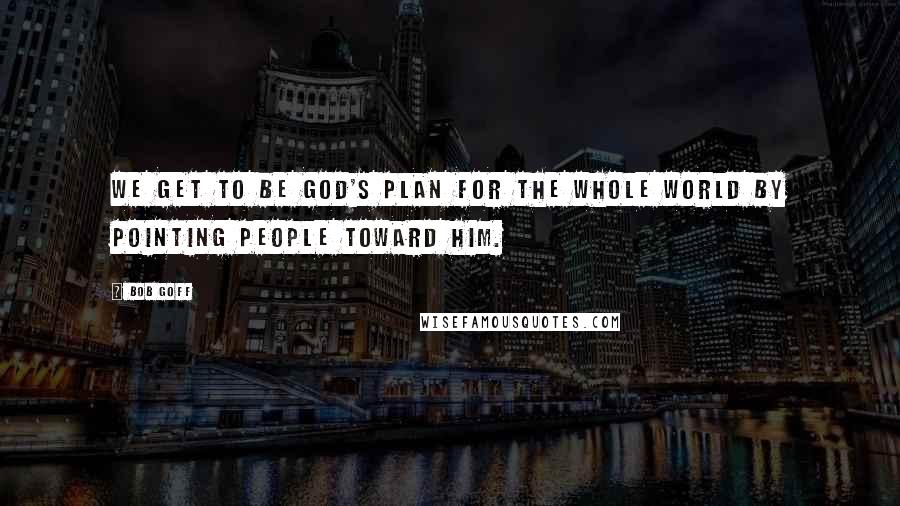 Bob Goff Quotes: We get to be God's plan for the whole world by pointing people toward Him.