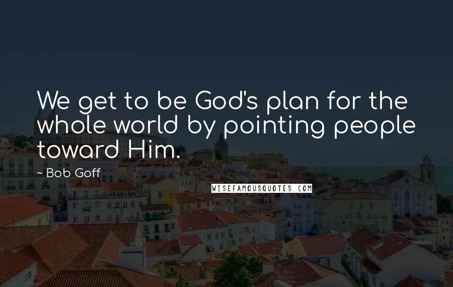 Bob Goff Quotes: We get to be God's plan for the whole world by pointing people toward Him.