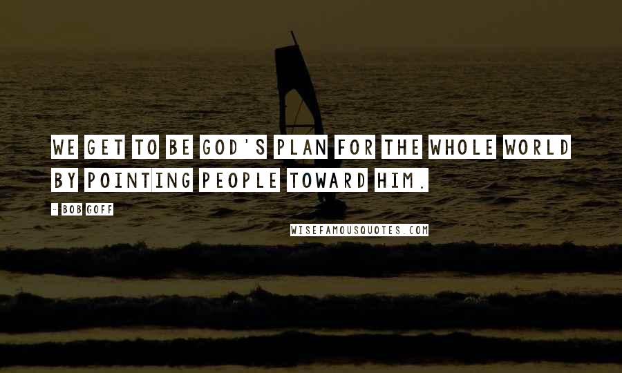 Bob Goff Quotes: We get to be God's plan for the whole world by pointing people toward Him.