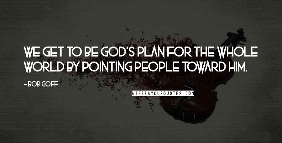 Bob Goff Quotes: We get to be God's plan for the whole world by pointing people toward Him.