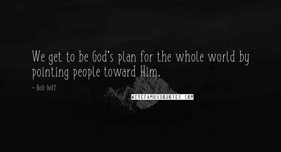 Bob Goff Quotes: We get to be God's plan for the whole world by pointing people toward Him.