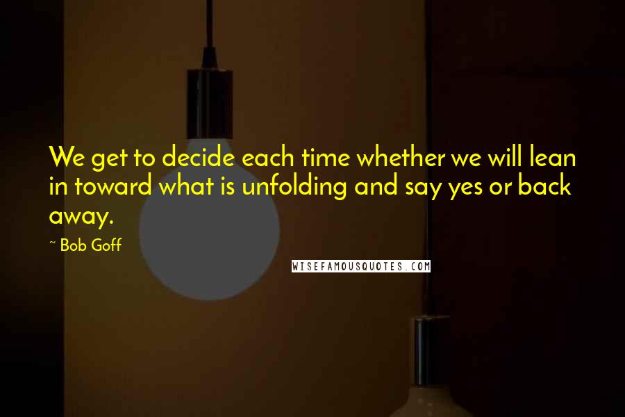 Bob Goff Quotes: We get to decide each time whether we will lean in toward what is unfolding and say yes or back away.