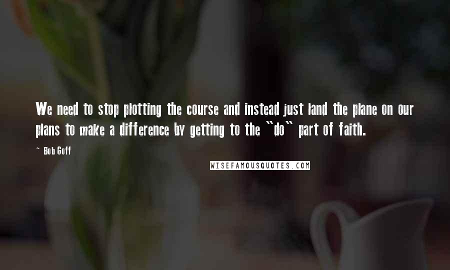 Bob Goff Quotes: We need to stop plotting the course and instead just land the plane on our plans to make a difference by getting to the "do" part of faith.