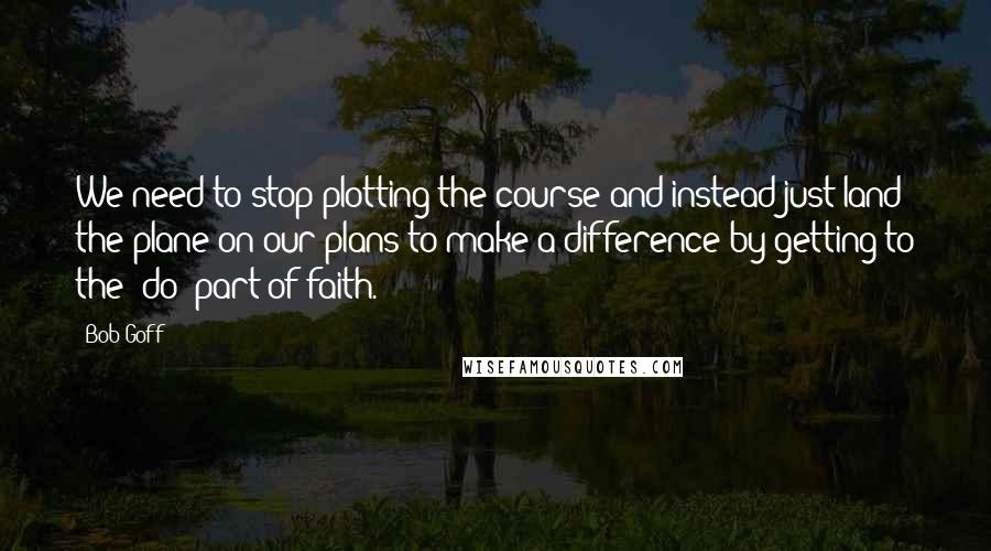 Bob Goff Quotes: We need to stop plotting the course and instead just land the plane on our plans to make a difference by getting to the "do" part of faith.