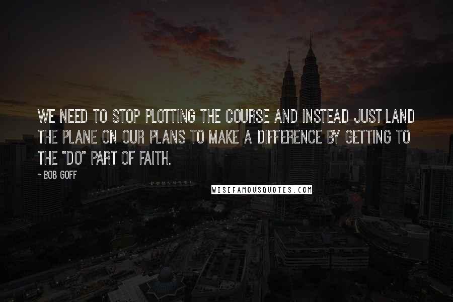 Bob Goff Quotes: We need to stop plotting the course and instead just land the plane on our plans to make a difference by getting to the "do" part of faith.