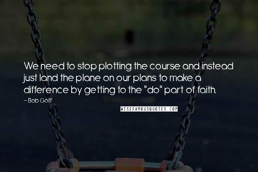 Bob Goff Quotes: We need to stop plotting the course and instead just land the plane on our plans to make a difference by getting to the "do" part of faith.