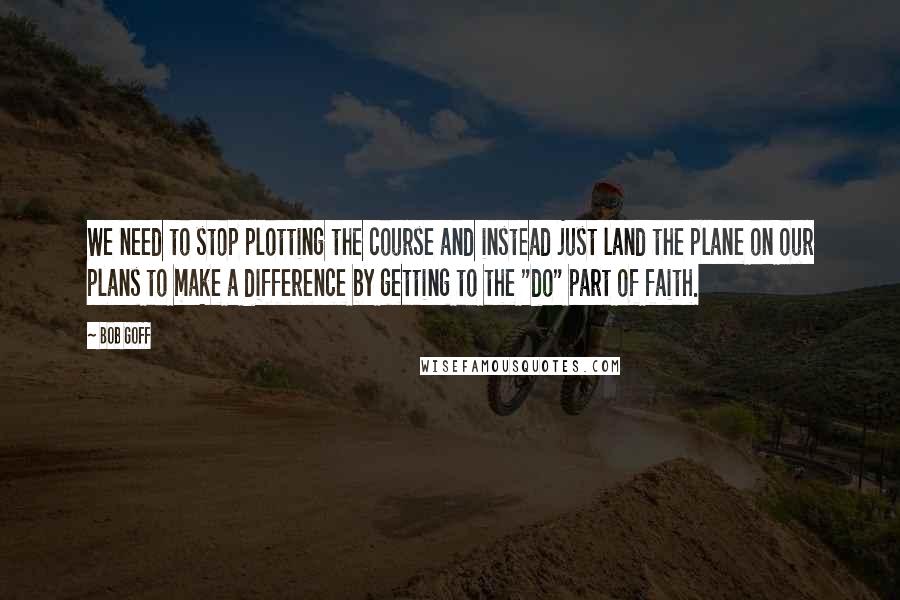 Bob Goff Quotes: We need to stop plotting the course and instead just land the plane on our plans to make a difference by getting to the "do" part of faith.