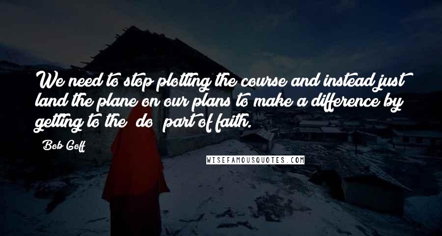 Bob Goff Quotes: We need to stop plotting the course and instead just land the plane on our plans to make a difference by getting to the "do" part of faith.