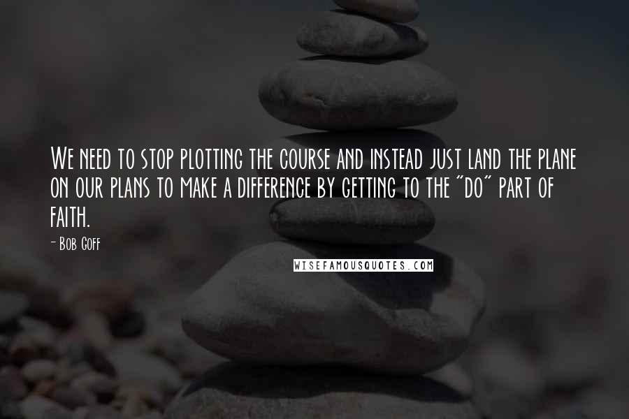 Bob Goff Quotes: We need to stop plotting the course and instead just land the plane on our plans to make a difference by getting to the "do" part of faith.