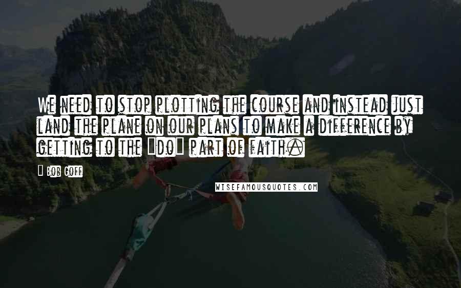 Bob Goff Quotes: We need to stop plotting the course and instead just land the plane on our plans to make a difference by getting to the "do" part of faith.