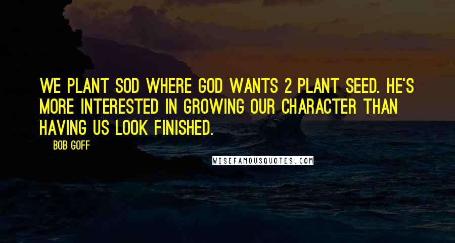 Bob Goff Quotes: We plant sod where God wants 2 plant seed. He's more interested in growing our character than having us look finished.