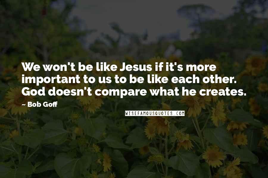 Bob Goff Quotes: We won't be like Jesus if it's more important to us to be like each other. God doesn't compare what he creates.