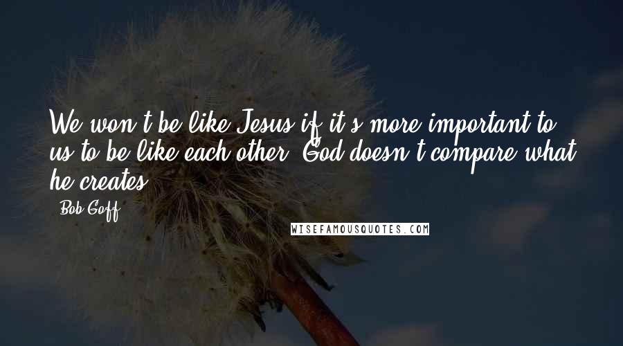 Bob Goff Quotes: We won't be like Jesus if it's more important to us to be like each other. God doesn't compare what he creates.