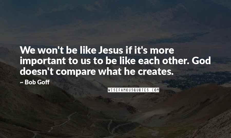 Bob Goff Quotes: We won't be like Jesus if it's more important to us to be like each other. God doesn't compare what he creates.
