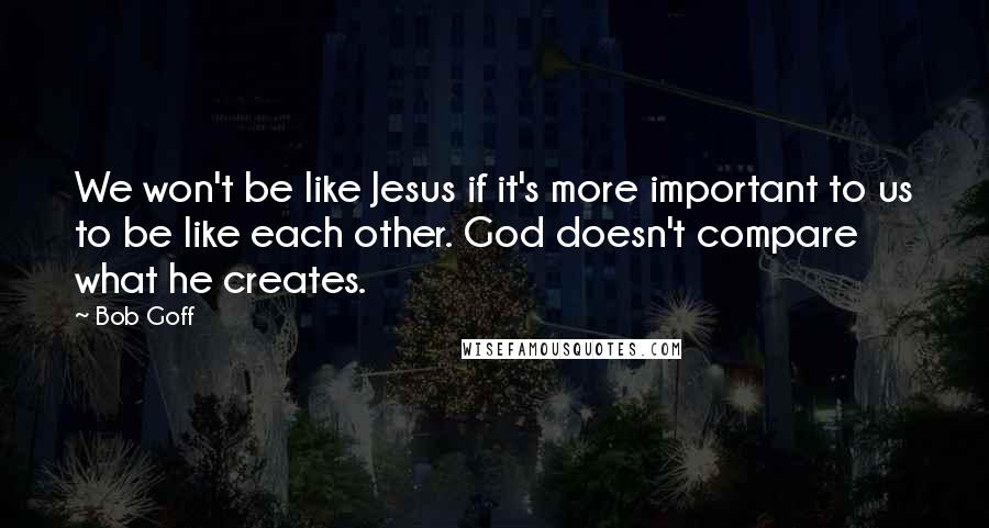 Bob Goff Quotes: We won't be like Jesus if it's more important to us to be like each other. God doesn't compare what he creates.