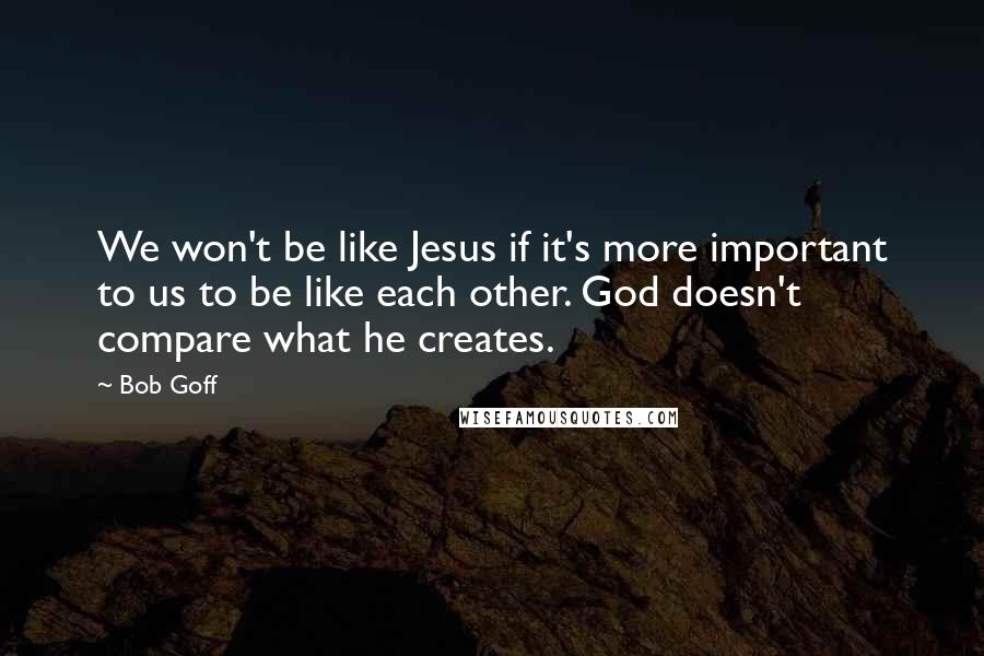 Bob Goff Quotes: We won't be like Jesus if it's more important to us to be like each other. God doesn't compare what he creates.
