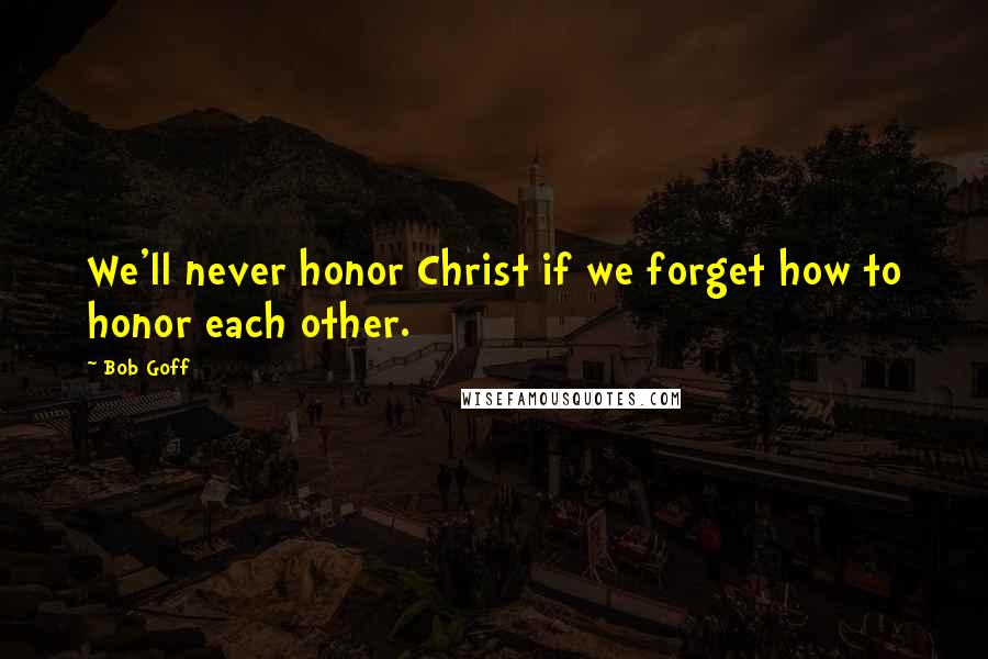 Bob Goff Quotes: We'll never honor Christ if we forget how to honor each other.