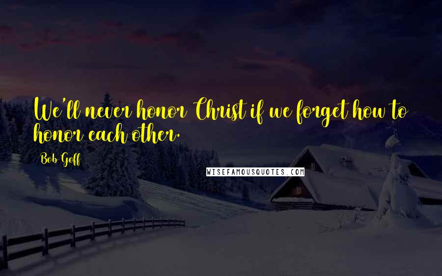 Bob Goff Quotes: We'll never honor Christ if we forget how to honor each other.