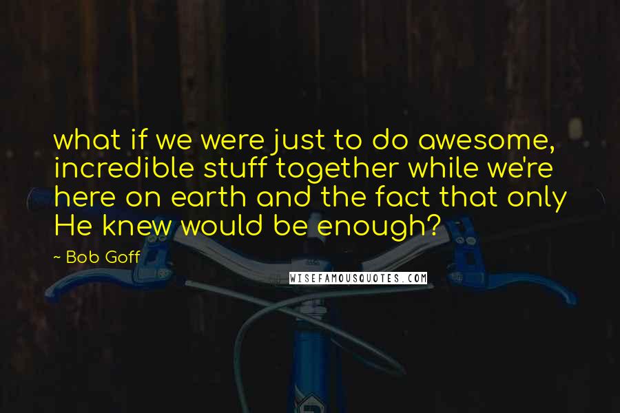 Bob Goff Quotes: what if we were just to do awesome, incredible stuff together while we're here on earth and the fact that only He knew would be enough?