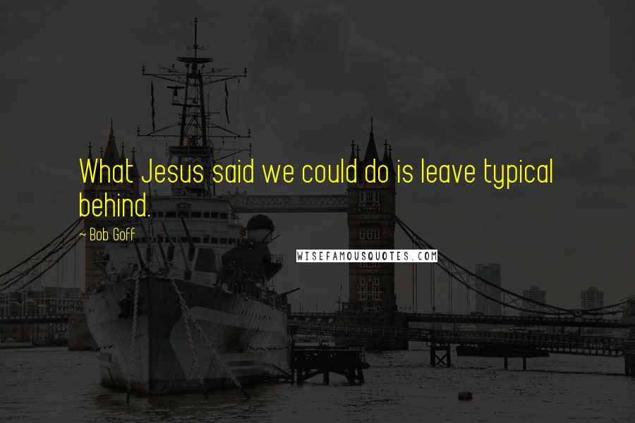 Bob Goff Quotes: What Jesus said we could do is leave typical behind.