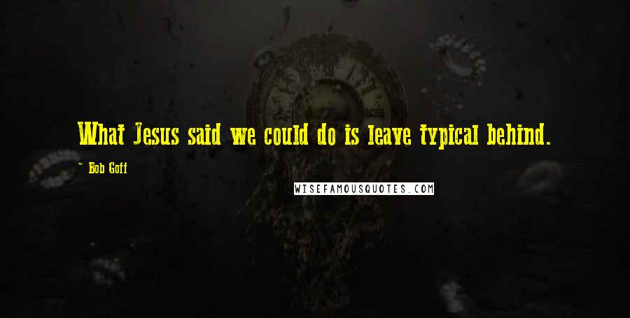 Bob Goff Quotes: What Jesus said we could do is leave typical behind.