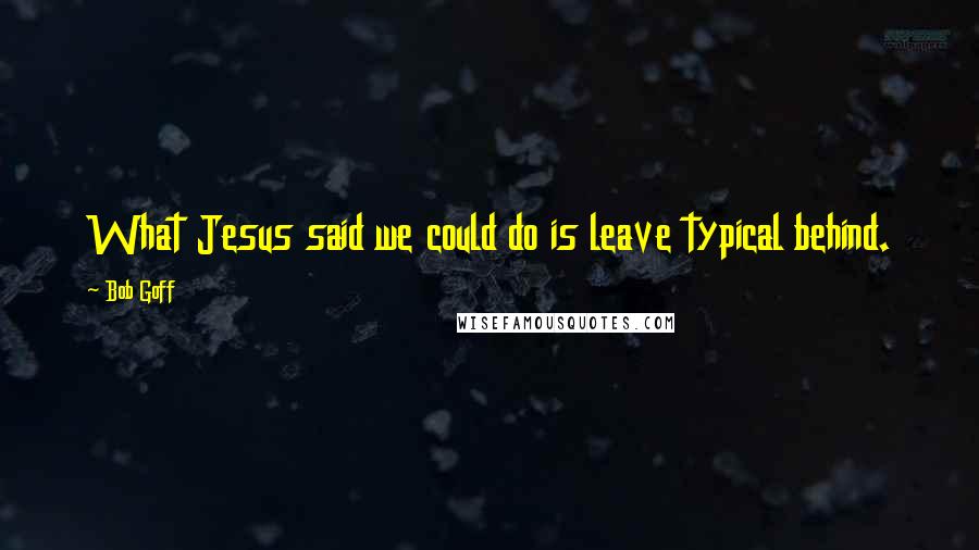 Bob Goff Quotes: What Jesus said we could do is leave typical behind.