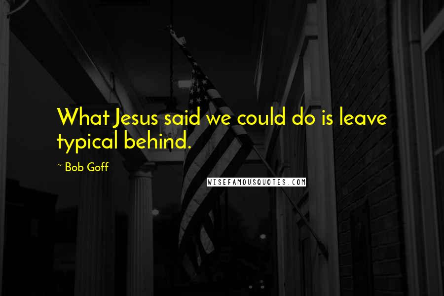 Bob Goff Quotes: What Jesus said we could do is leave typical behind.