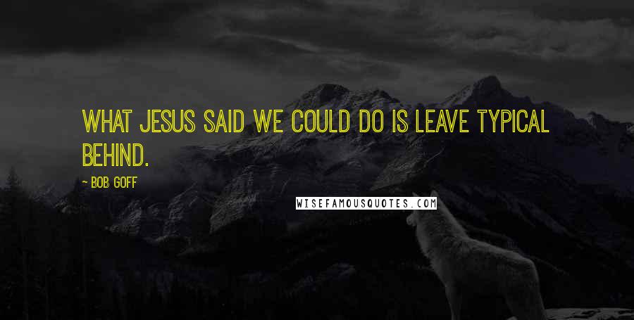 Bob Goff Quotes: What Jesus said we could do is leave typical behind.