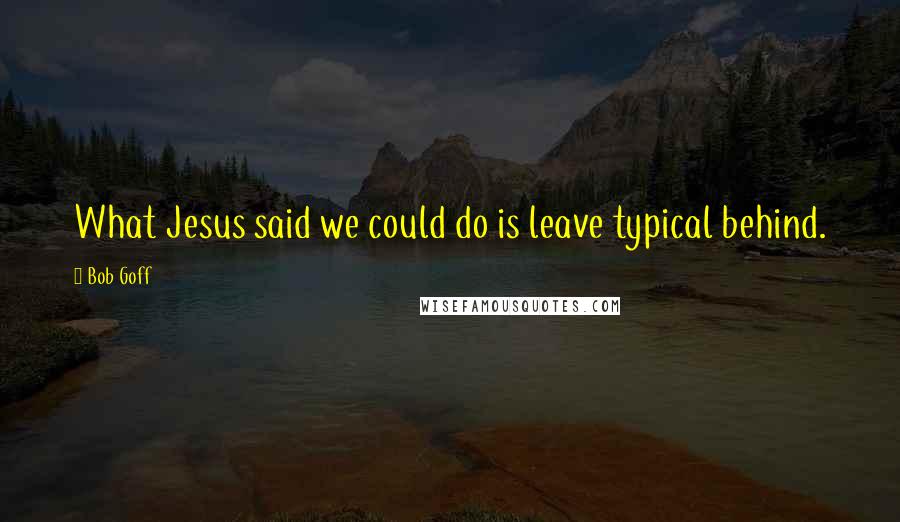 Bob Goff Quotes: What Jesus said we could do is leave typical behind.