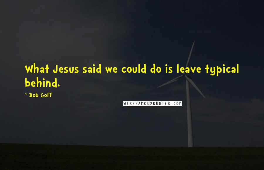 Bob Goff Quotes: What Jesus said we could do is leave typical behind.