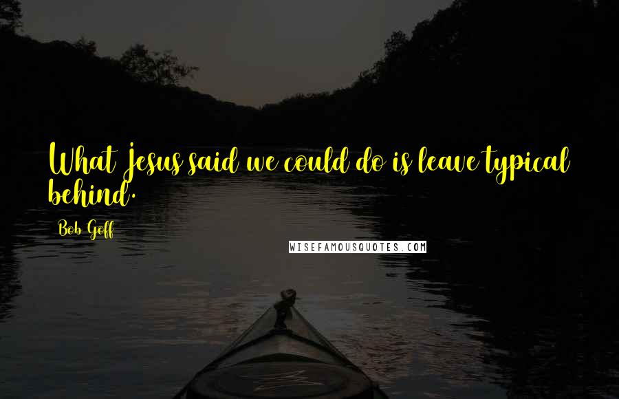 Bob Goff Quotes: What Jesus said we could do is leave typical behind.