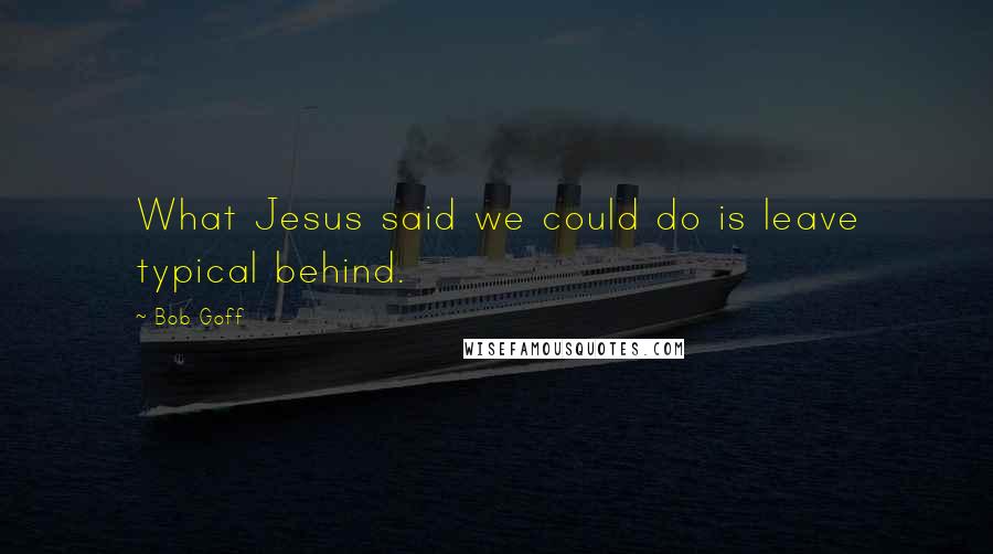 Bob Goff Quotes: What Jesus said we could do is leave typical behind.