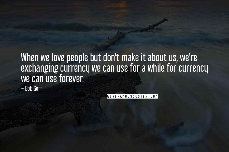 Bob Goff Quotes: When we love people but don't make it about us, we're exchanging currency we can use for a while for currency we can use forever.