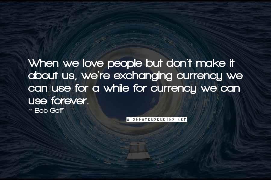 Bob Goff Quotes: When we love people but don't make it about us, we're exchanging currency we can use for a while for currency we can use forever.