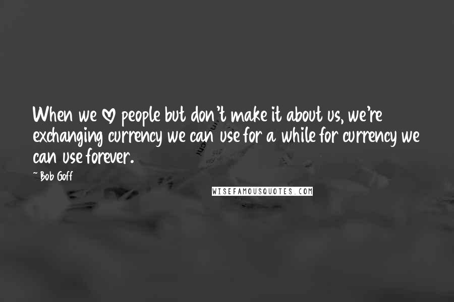 Bob Goff Quotes: When we love people but don't make it about us, we're exchanging currency we can use for a while for currency we can use forever.