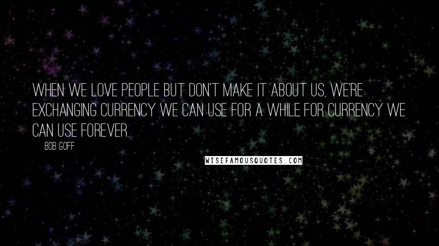 Bob Goff Quotes: When we love people but don't make it about us, we're exchanging currency we can use for a while for currency we can use forever.